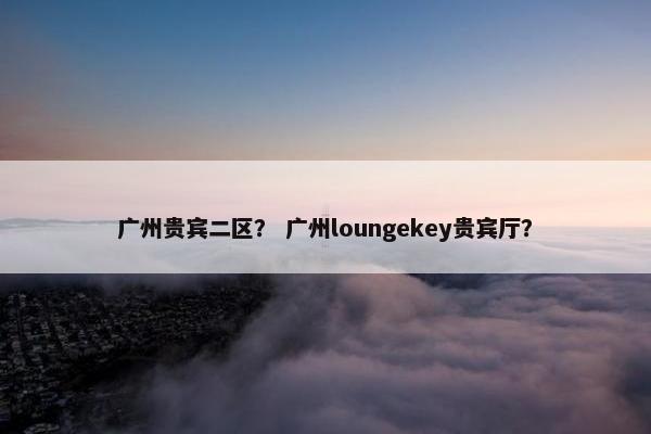 广州贵宾二区？ 广州loungekey贵宾厅？