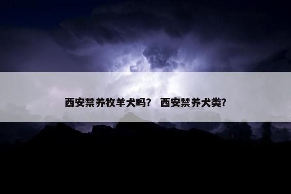 西安禁养牧羊犬吗？ 西安禁养犬类？