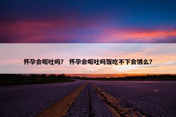 怀孕会呕吐吗？ 怀孕会呕吐吗饭吃不下会饿么？