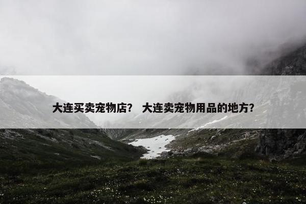 大连买卖宠物店？ 大连卖宠物用品的地方？