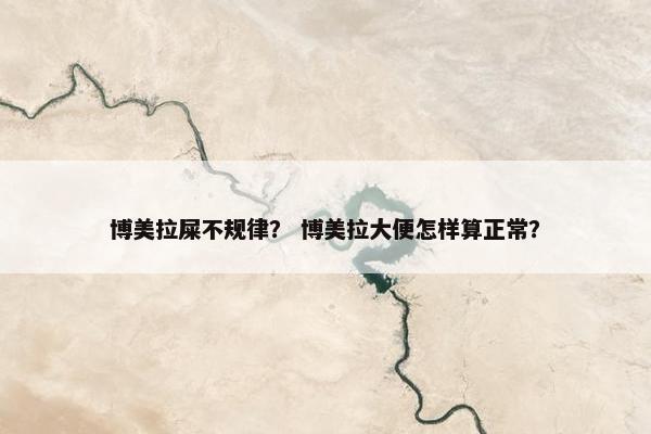 博美拉屎不规律？ 博美拉大便怎样算正常？