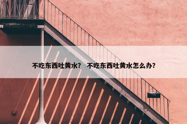 不吃东西吐黄水？ 不吃东西吐黄水怎么办？