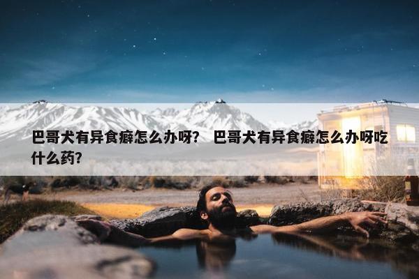 巴哥犬有异食癖怎么办呀？ 巴哥犬有异食癖怎么办呀吃什么药？