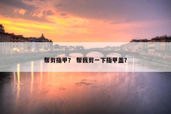 帮剪指甲？ 帮我剪一下指甲盖？