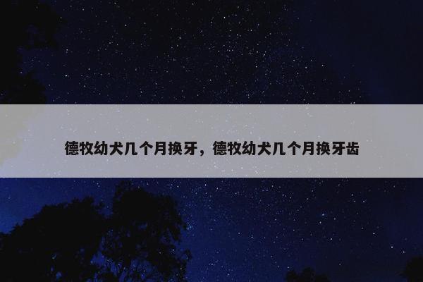 德牧幼犬几个月换牙，德牧幼犬几个月换牙齿