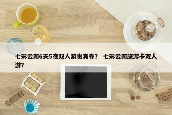 七彩云南6天5夜双人游贵宾券？ 七彩云南旅游卡双人游？