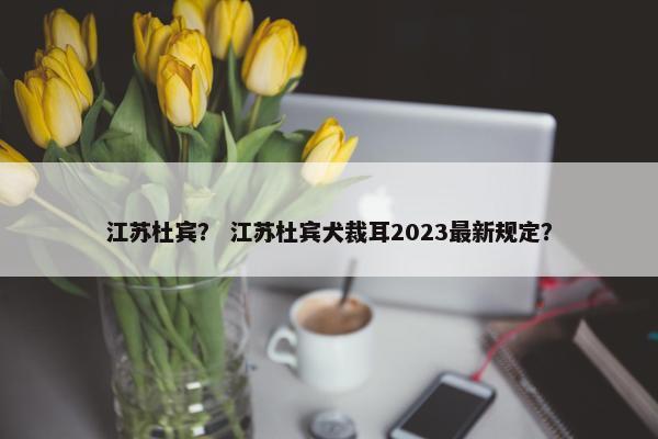 江苏杜宾？ 江苏杜宾犬裁耳2023最新规定？