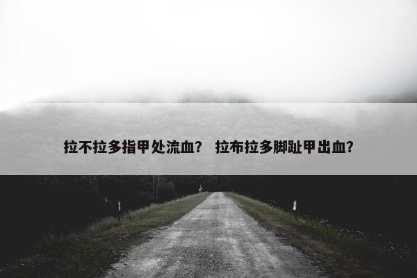拉不拉多指甲处流血？ 拉布拉多脚趾甲出血？