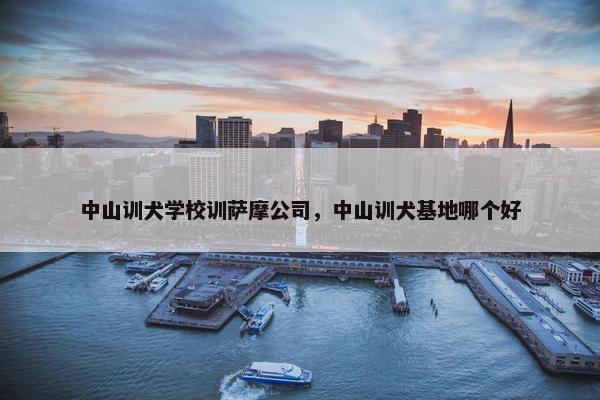 中山训犬学校训萨摩公司，中山训犬基地哪个好