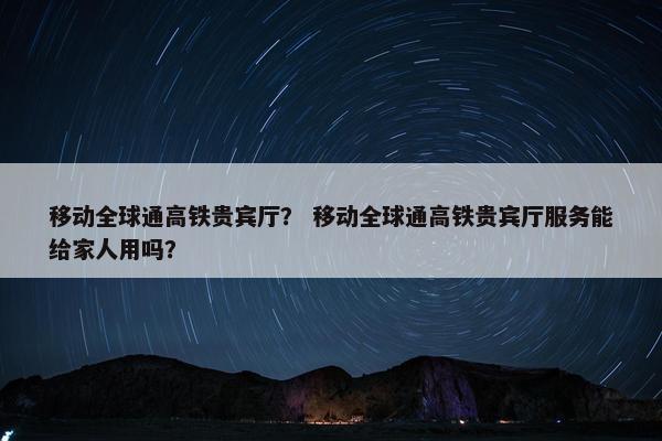 移动全球通高铁贵宾厅？ 移动全球通高铁贵宾厅服务能给家人用吗？