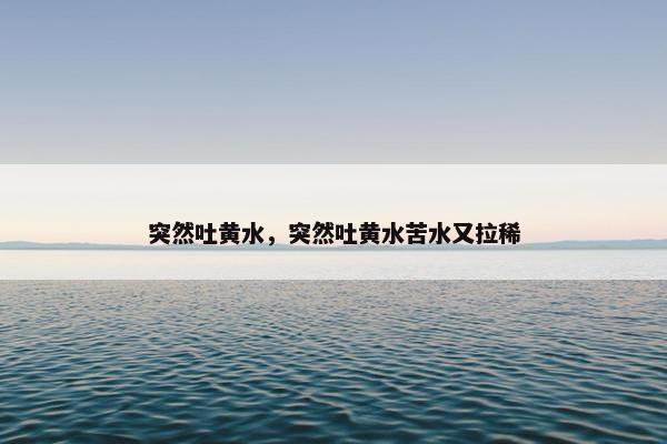 突然吐黄水，突然吐黄水苦水又拉稀