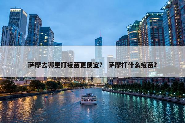 萨摩去哪里打疫苗更便宜？ 萨摩打什么疫苗？