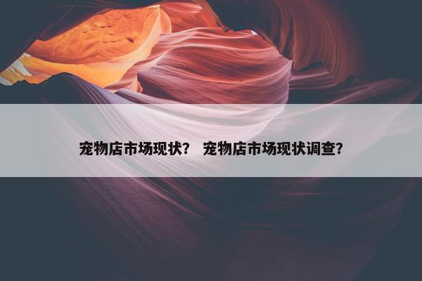 宠物店市场现状？ 宠物店市场现状调查？