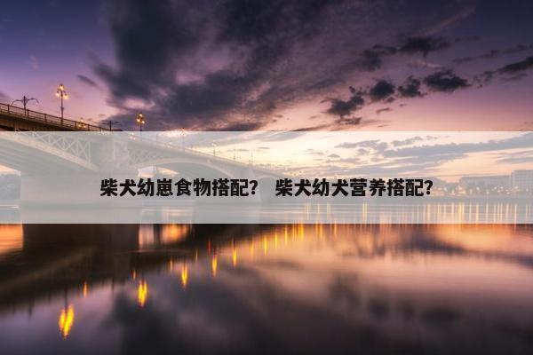 柴犬幼崽食物搭配？ 柴犬幼犬营养搭配？