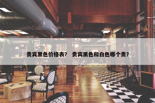 贵宾黑色价格表？ 贵宾黑色和白色哪个贵？