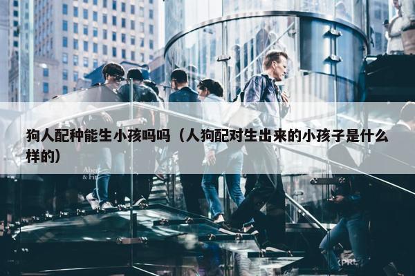 狗人配种能生小孩吗吗（人狗配对生出来的小孩子是什么样的）