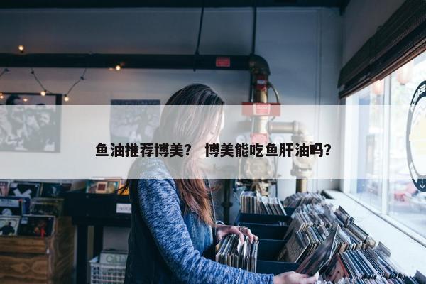 鱼油推荐博美？ 博美能吃鱼肝油吗？