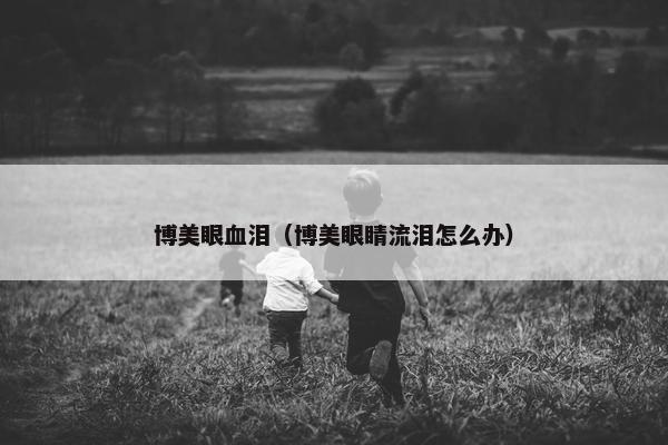 博美眼血泪（博美眼睛流泪怎么办）