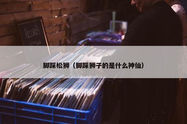 脚踩松狮（脚踩狮子的是什么神仙）