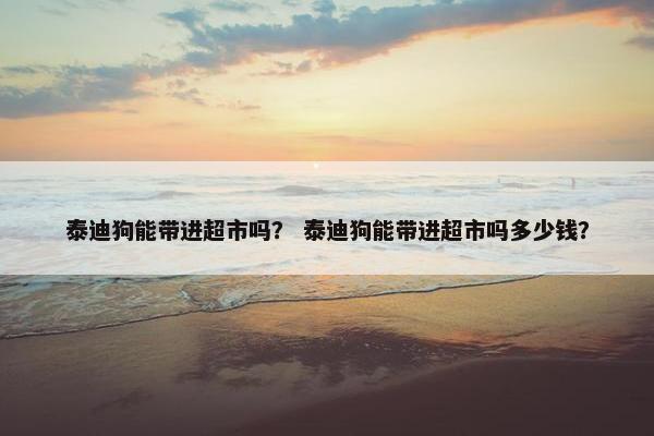 泰迪狗能带进超市吗？ 泰迪狗能带进超市吗多少钱？