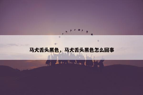 马犬舌头黑色，马犬舌头黑色怎么回事