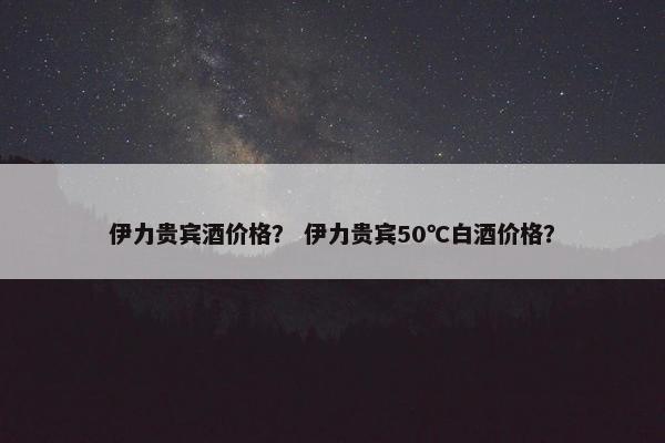伊力贵宾酒价格？ 伊力贵宾50℃白酒价格？