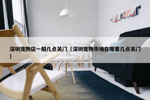深圳宠物店一般几点关门（深圳宠物市场在哪里几点关门）