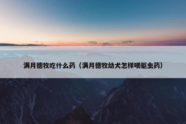 满月德牧吃什么药（满月德牧幼犬怎样喂驱虫药）