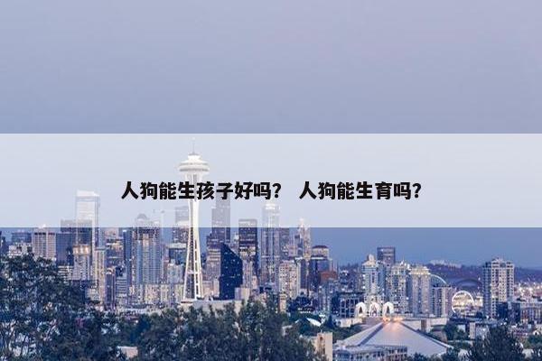 人狗能生孩子好吗？ 人狗能生育吗？
