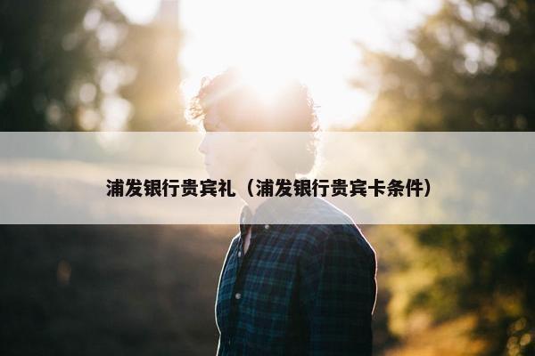 浦发银行贵宾礼（浦发银行贵宾卡条件）