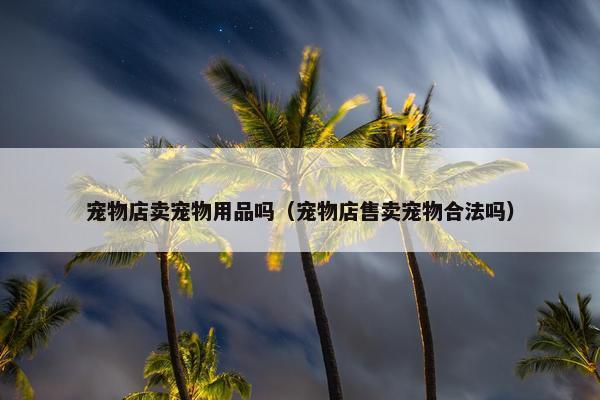 宠物店卖宠物用品吗（宠物店售卖宠物合法吗）