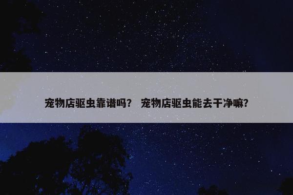 宠物店驱虫靠谱吗？ 宠物店驱虫能去干净嘛？