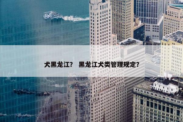 犬黑龙江？ 黑龙江犬类管理规定？