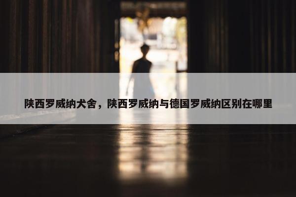 陕西罗威纳犬舍，陕西罗威纳与德国罗威纳区别在哪里