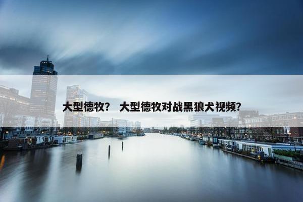 大型德牧？ 大型德牧对战黑狼犬视频？