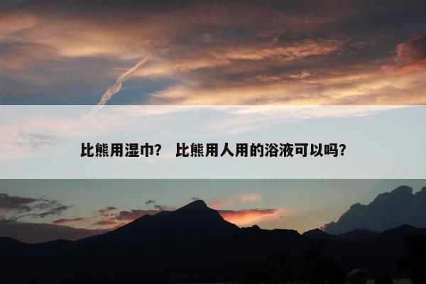 比熊用湿巾？ 比熊用人用的浴液可以吗？
