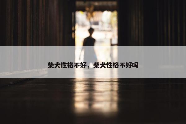 柴犬性格不好，柴犬性格不好吗
