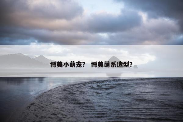 博美小萌宠？ 博美萌系造型？