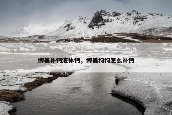 博美补钙液体钙，博美狗狗怎么补钙