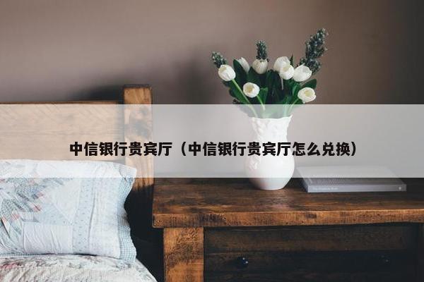 中信银行贵宾厅（中信银行贵宾厅怎么兑换）
