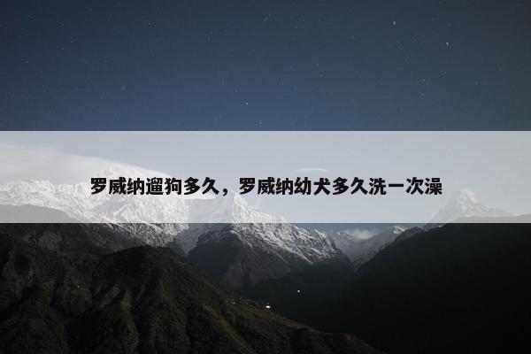 罗威纳遛狗多久，罗威纳幼犬多久洗一次澡