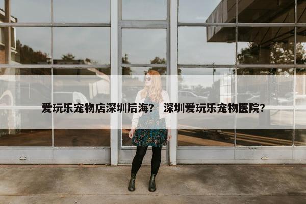 爱玩乐宠物店深圳后海？ 深圳爱玩乐宠物医院？