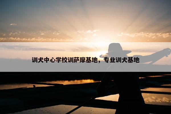 训犬中心学校训萨摩基地，专业训犬基地