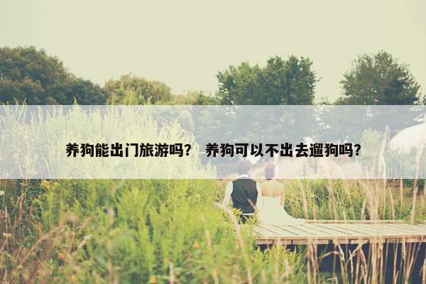 养狗能出门旅游吗？ 养狗可以不出去遛狗吗？