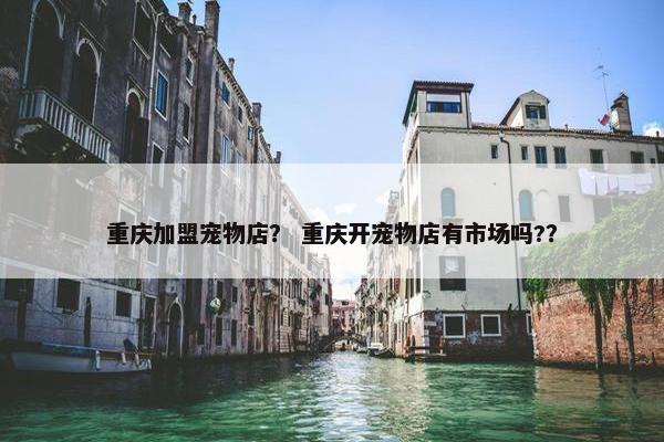 重庆加盟宠物店？ 重庆开宠物店有市场吗?？