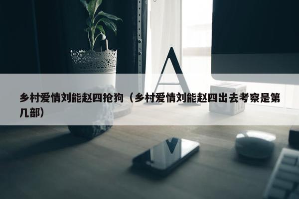 乡村爱情刘能赵四抢狗（乡村爱情刘能赵四出去考察是第几部）