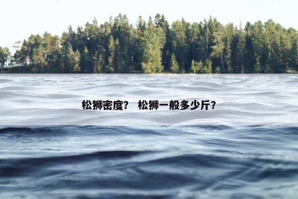 松狮密度？ 松狮一般多少斤？