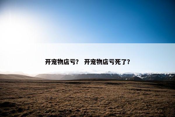 开宠物店亏？ 开宠物店亏死了？