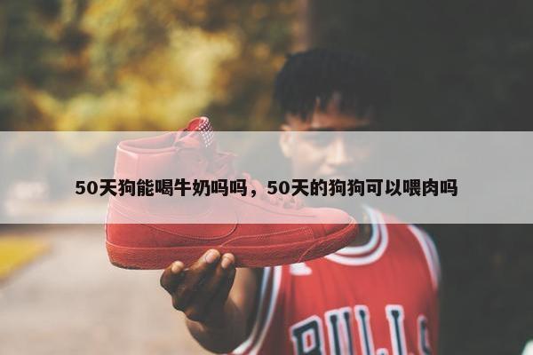 50天狗能喝牛奶吗吗，50天的狗狗可以喂肉吗