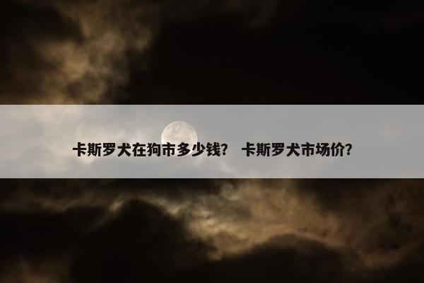 卡斯罗犬在狗市多少钱？ 卡斯罗犬市场价？